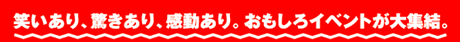 笑いあり、驚きあり、感動あり。おもしろイベントが大集結。